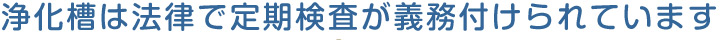 浄化槽は法律で定期検査が義務付けられています