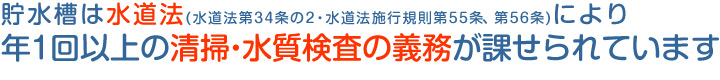 貯水槽は水道法(水道法第34条の2・水道法施行規則第55条、第56条)により年1回以上の清掃・水質検査の義務が課せられています